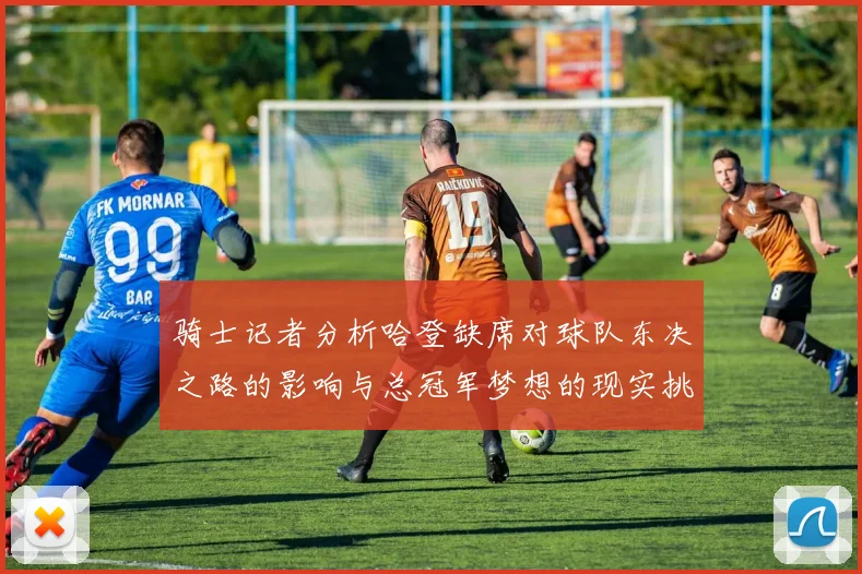 骑士记者分析哈登缺席对球队东决之路的影响与总冠军梦想的现实挑战