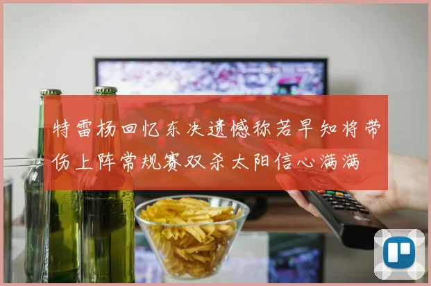 特雷杨回忆东决遗憾称若早知将带伤上阵常规赛双杀太阳信心满满
