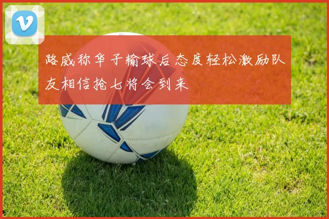 路威称华子输球后态度轻松激励队友相信抢七将会到来