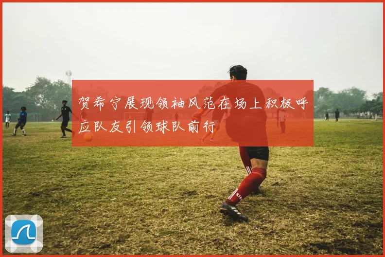 贺希宁展现领袖风范在场上积极呼应队友引领球队前行
