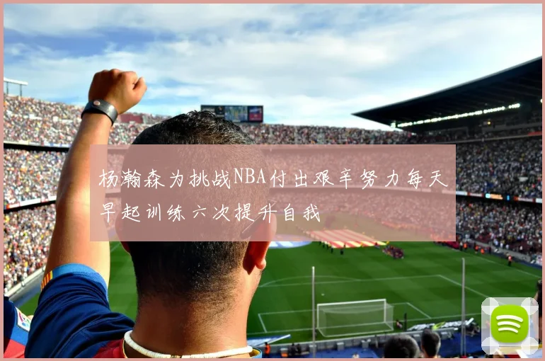 杨瀚森为挑战NBA付出艰辛努力每天早起训练六次提升自我