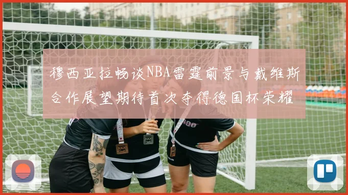 穆西亚拉畅谈NBA雷霆前景与戴维斯合作展望期待首次夺得德国杯荣耀