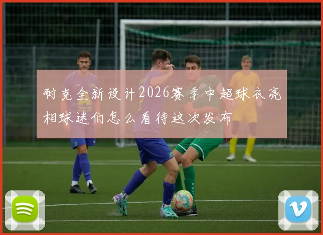耐克全新设计2026赛季中超球衣亮相球迷们怎么看待这次发布