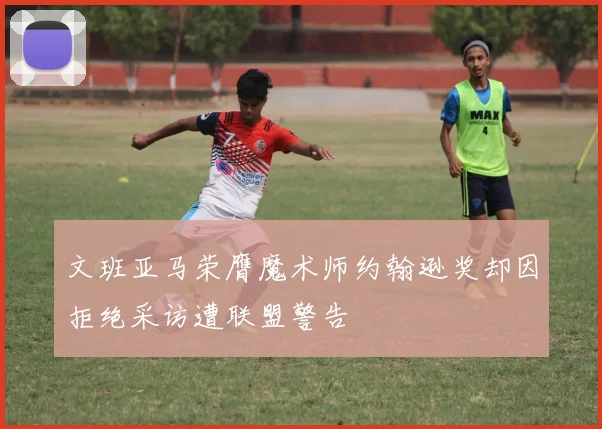 文班亚马荣膺魔术师约翰逊奖却因拒绝采访遭联盟警告