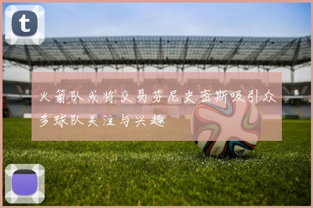 火箭队或将交易芬尼史密斯吸引众多球队关注与兴趣