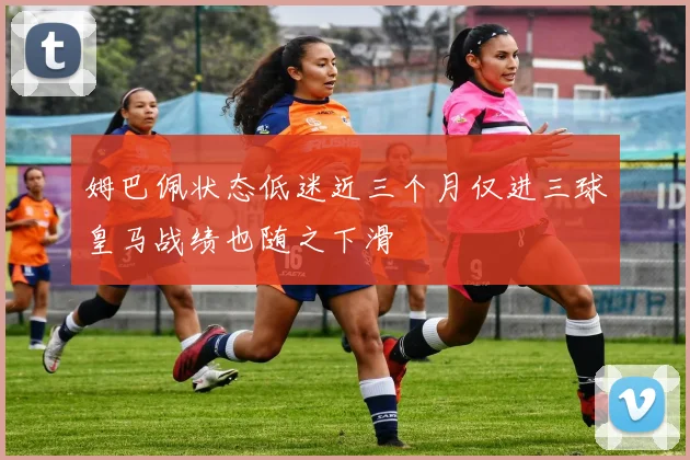 姆巴佩状态低迷近三个月仅进三球皇马战绩也随之下滑