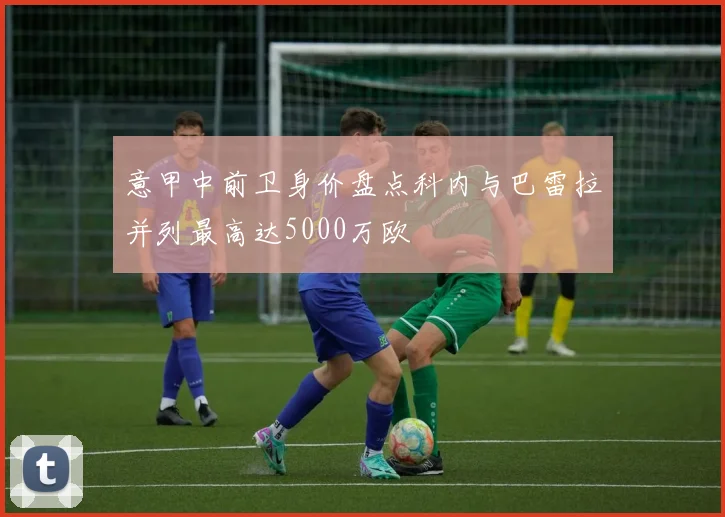意甲中前卫身价盘点科内与巴雷拉并列最高达5000万欧