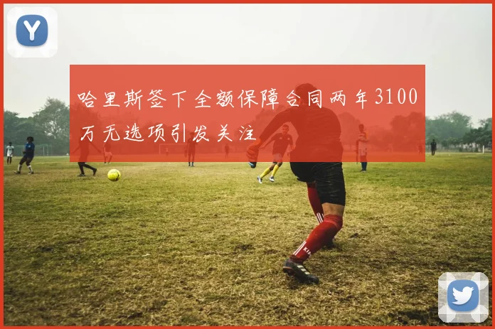 哈里斯签下全额保障合同两年3100万无选项引发关注