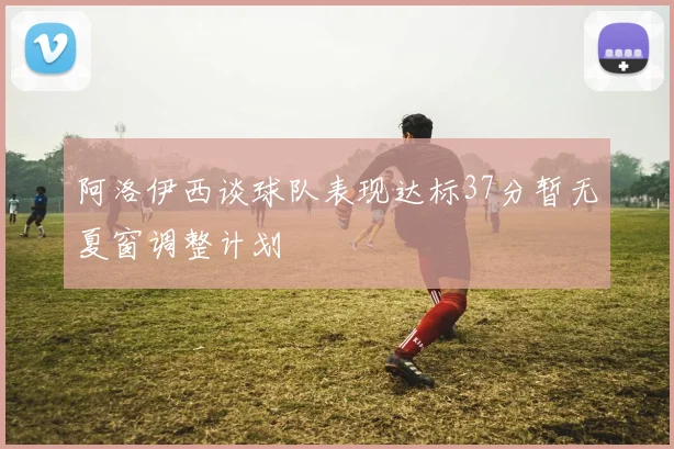 阿洛伊西谈球队表现达标37分暂无夏窗调整计划
