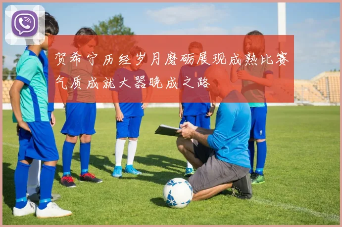 贺希宁历经岁月磨砺展现成熟比赛气质成就大器晚成之路