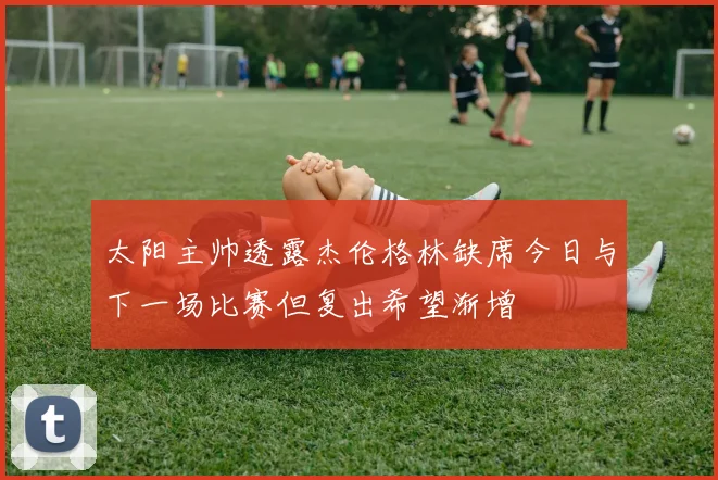 太阳主帅透露杰伦格林缺席今日与下一场比赛但复出希望渐增