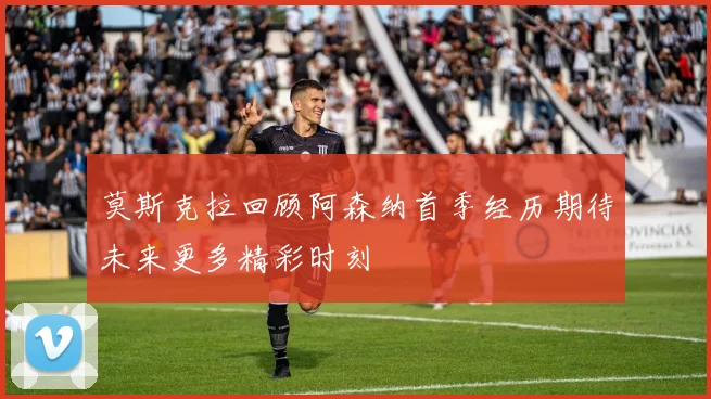 莫斯克拉回顾阿森纳首季经历期待未来更多精彩时刻