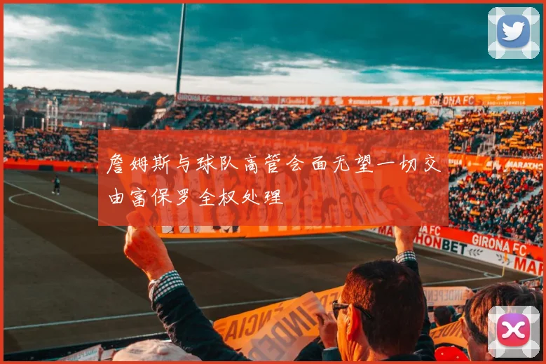 詹姆斯与球队高管会面无望一切交由富保罗全权处理